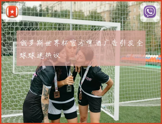 俄罗斯世界杯官方啤酒广告引发全球球迷热议