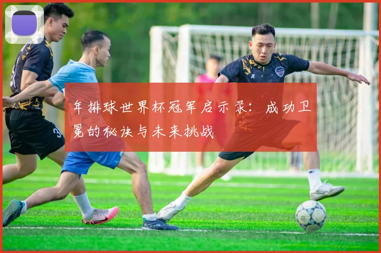 年排球世界杯冠军启示录:成功卫冕的秘诀与未来挑战