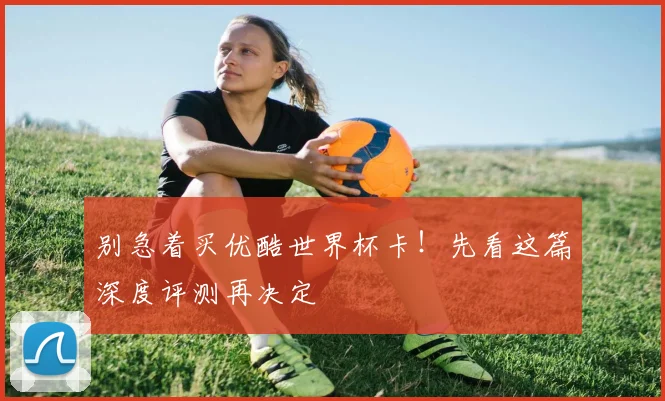 别急着买优酷世界杯卡！先看这篇深度评测再决定