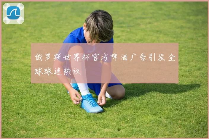 俄罗斯世界杯官方啤酒广告引发全球球迷热议