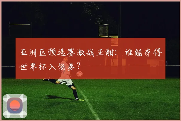 亚洲区预选赛激战正酣:谁能夺得世界杯入场券?