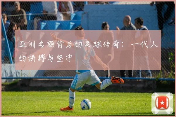 亚洲名额背后的足球传奇:一代人的拼搏与坚守
