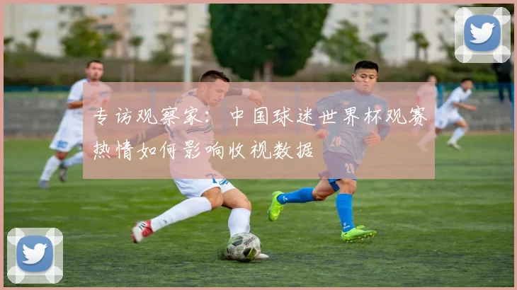 专访观察家：中国球迷世界杯观赛热情如何影响收视数据