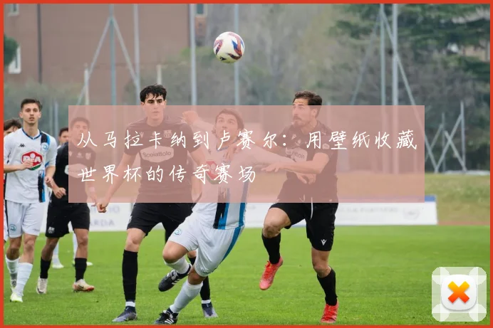 从马拉卡纳到卢赛尔：用壁纸收藏世界杯的传奇赛场