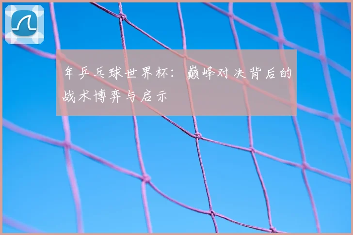 年乒乓球世界杯：巅峰对决背后的战术博弈与启示