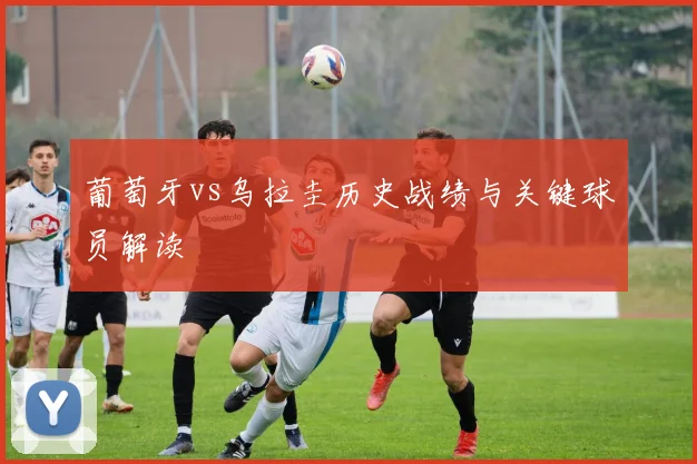 葡萄牙vs乌拉圭历史战绩与关键球员解读