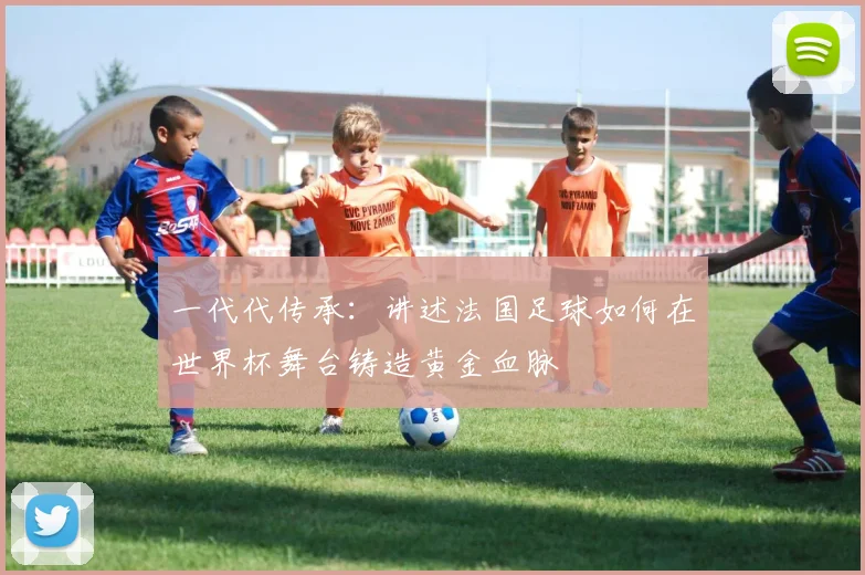 一代代传承：讲述法国足球如何在世界杯舞台铸造黄金血脉